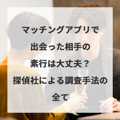 マッチングアプリと出会った相手の素行は大丈夫？探偵社による調査手法の全て